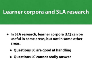 Learner corpora and SLA research
• In SLA research, learner corpora [LC] can be
useful in some areas, but not in some other
areas.
• Questions LC are good at handling
• Questions LC cannot really answerQuestions LC cannot really answer
Questions LC are good at handling
 