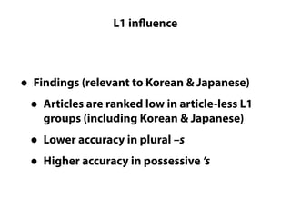 Questions LC cannot really answer
L1 influence
• Findings (relevant to Korean & Japanese)
• Articles are ranked low in article-less L1
groups (including Korean & Japanese)
• Lower accuracy in plural –s
• Higher accuracy in possessive ’s
 