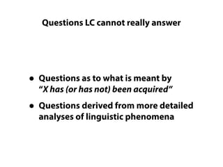 Questions LC cannot really answer
• Questions as to what is meant by 
“X has (or has not) been acquired”
• Questions derived from more detailed
analyses of linguistic phenomena
 