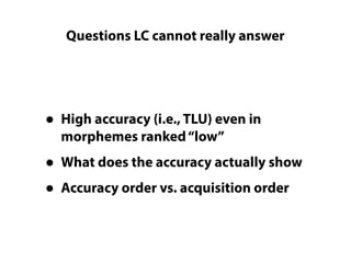 Questions LC cannot really answer
• High accuracy (i.e., TLU) even in
morphemes ranked“low”
• What does the accuracy actually show
• Accuracy order vs. acquisition order
 