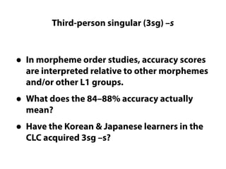 Third-person singular (3sg) –s
Questions LC cannot really answer
• In morpheme order studies, accuracy scores
are interpreted relative to other morphemes
and/or other L1 groups.
• What does the 84–88% accuracy actually
mean?
• Have the Korean & Japanese learners in the
CLC acquired 3sg –s?
 