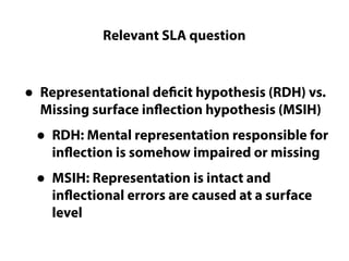 Relevant SLA question
Questions LC cannot really answer
• Representational deficit hypothesis (RDH) vs.
Missing surface inflection hypothesis (MSIH)
• RDH: Mental representation responsible for
inflection is somehow impaired or missing
• MSIH: Representation is intact and
inflectional errors are caused at a surface
level
 