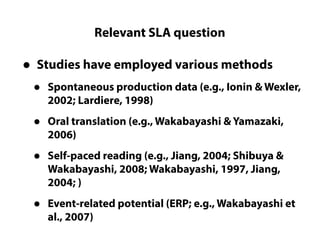 Relevant SLA question
Questions LC cannot really answer
• Studies have employed various methods
• Spontaneous production data (e.g., Ionin & Wexler,
2002; Lardiere, 1998)
• Oral translation (e.g., Wakabayashi & Yamazaki,
2006)
• Self-paced reading (e.g., Jiang, 2004; Shibuya &
Wakabayashi, 2008; Wakabayashi, 1997, Jiang,
2004; )
• Event-related potential (ERP; e.g., Wakabayashi et
al., 2007)
 