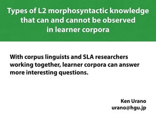 With corpus linguists and SLA researchers
working together, learner corpora can answer
more interesting questions.
Ken Urano
urano@hgu.jp
Types of L2 morphosyntactic knowledge
that can and cannot be observed
in learner corpora
 