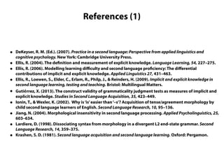 References (1)
• DeKeyser, R. M. (Ed.). (2007). Practice in a second language: Perspective from applied linguistics and
cognitive psychology. New York: Cambridge University Press.
• Ellis, R. (2004). The definition and measurement of explicit knowledge. Language Learning, 54, 227–275.
• Ellis, R. (2006). Modelling learning diﬃculty and second language proficiency: The diﬀerential
contributions of implicit and explicit knowledge. Applied Linguistics 27, 431–463.
• Ellis, R., Loewen, S., Elder, C., Erlam, R., Philp, J., & Reinders, H. (2009). Implicit and explicit knowledge in
second language learning, testing and teaching. Bristol: Multilingual Matters.
• Gutiérrez, X. (2013). The construct validity of grammaticality judgment tests as measures of implicit and
explicit knowledge. Studies in Second Language Acquisition, 35, 423–449.
• Ionin, T., & Wexler, K. (2002). Why is‘is’easier than‘–s’? Acquisition of tense/agreement morphology by
child second language learners of English. Second Language Research, 10, 95–136.
• Jiang, N. (2004). Morphological insensitivity in second language processing. Applied Psycholinguistics, 25,
603–634.
• Lardiere, D. (1998). Dissociating syntax from morphology in a divergent L2 end-state grammar. Second
Language Research, 14, 359–375.
• Krashen, S. D. (1981). Second language acquisition and second language learning. Oxford: Pergamon.
 