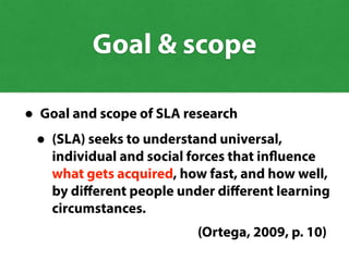 • Goal and scope of SLA research
• (SLA) seeks to understand universal,
individual and social forces that influence
what gets acquired, how fast, and how well,
by diﬀerent people under diﬀerent learning
circumstances.
(Ortega, 2009, p. 10)
Goal & scope
what gets acquired
 