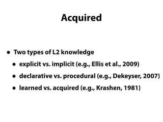 Acquired
• Two types of L2 knowledge
• explicit vs. implicit (e.g., Ellis et al., 2009)
• declarative vs. procedural (e.g., Dekeyser, 2007)
• learned vs. acquired (e.g., Krashen, 1981)
Two types of L2 knowledge
 