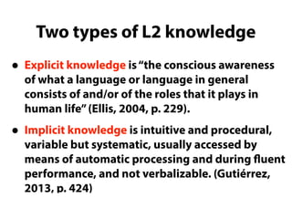 Two types of L2 knowledge
• Explicit knowledge is“the conscious awareness
of what a language or language in general
consists of and/or of the roles that it plays in
human life”(Ellis, 2004, p. 229).
• Implicit knowledge is intuitive and procedural,
variable but systematic, usually accessed by
means of automatic processing and during fluent
performance, and not verbalizable. (Gutiérrez,
2013, p. 424)
 