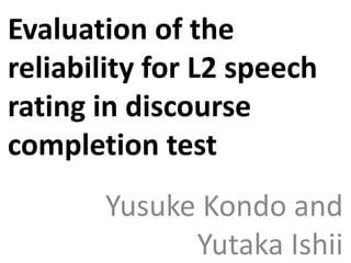 Evaluation of the
reliability for L2 speech
rating in discourse
completion test
Yusuke Kondo and
Yutaka Ishii
 