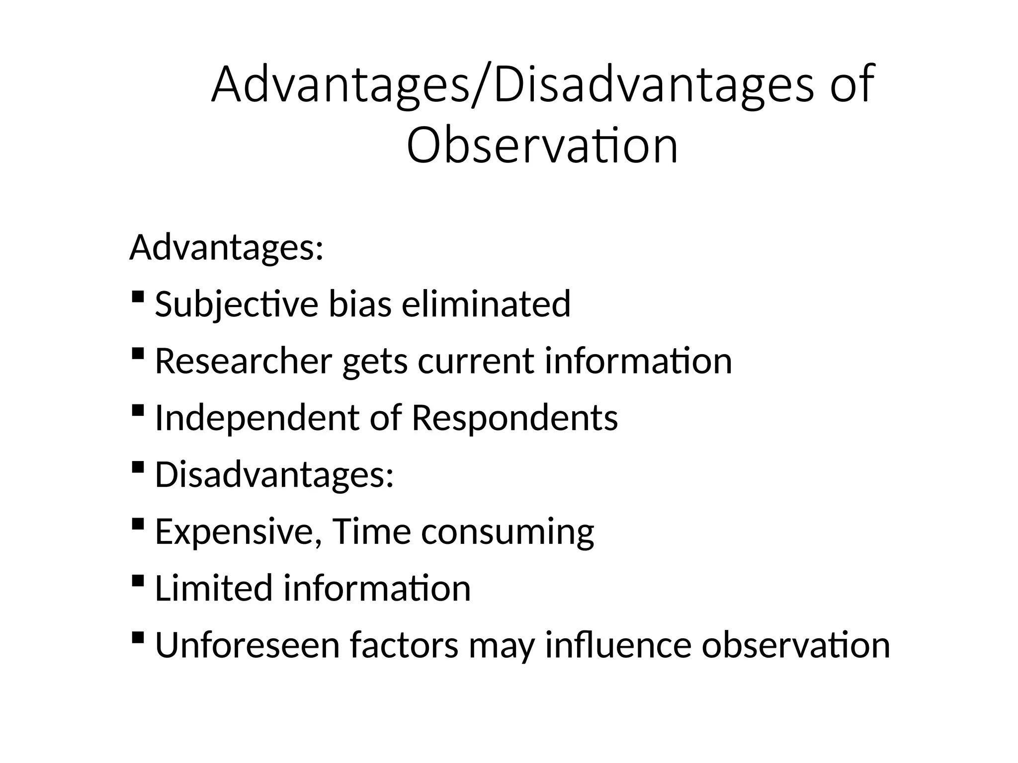 Advantages/Disadvantages of
Observation
Advantages:
 Subjective bias eliminated
 Researcher gets current information
 Independent of Respondents
 Disadvantages:
 Expensive, Time consuming
 Limited information
 Unforeseen factors may influence observation
 