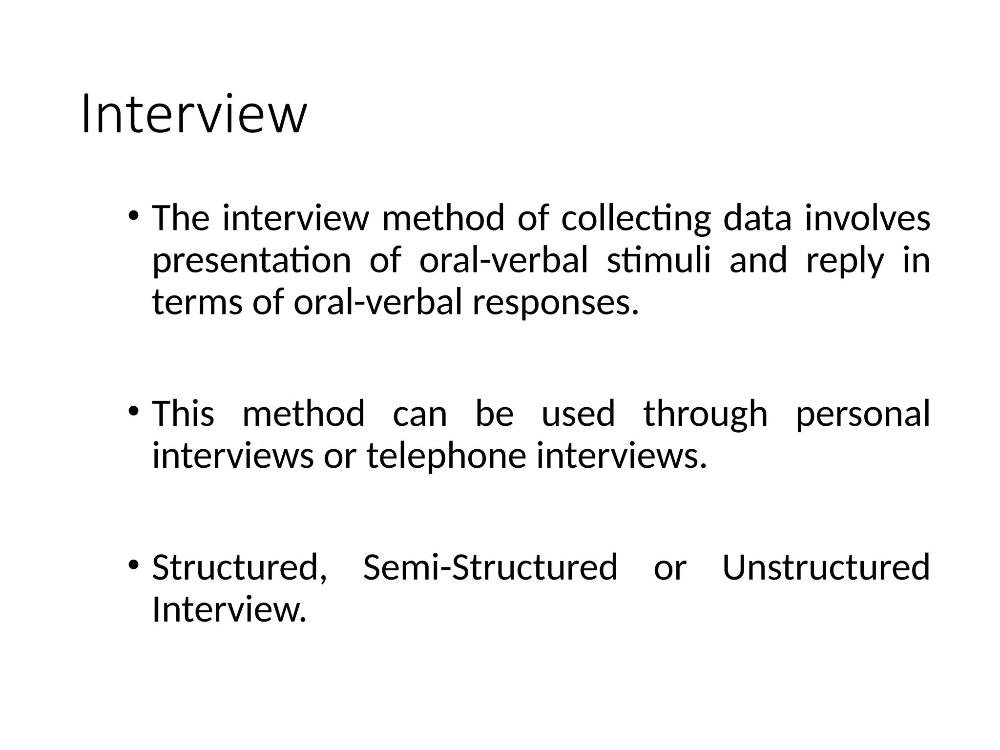 Interview
• The interview method of collecting data involves
presentation of oral-verbal stimuli and reply in
terms of oral-verbal responses.
• This method can be used through personal
interviews or telephone interviews.
• Structured, Semi-Structured or Unstructured
Interview.
 