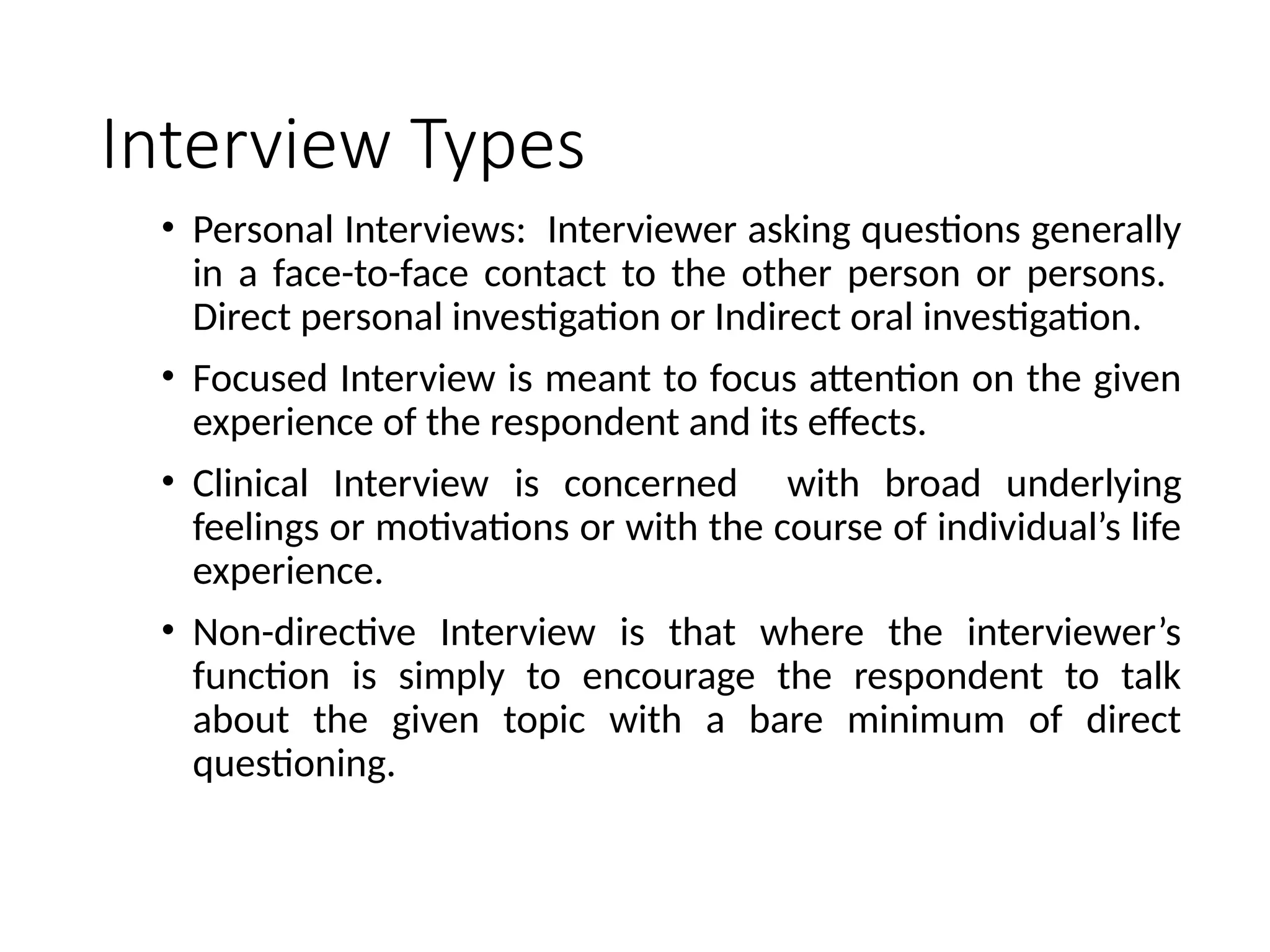 Interview Types
• Personal Interviews: Interviewer asking questions generally
in a face-to-face contact to the other person or persons.
Direct personal investigation or Indirect oral investigation.
• Focused Interview is meant to focus attention on the given
experience of the respondent and its effects.
• Clinical Interview is concerned with broad underlying
feelings or motivations or with the course of individual’s life
experience.
• Non-directive Interview is that where the interviewer’s
function is simply to encourage the respondent to talk
about the given topic with a bare minimum of direct
questioning.
 