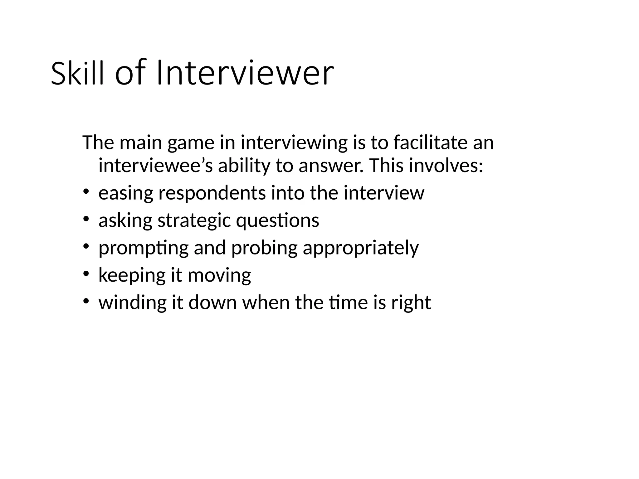Skill of Interviewer
The main game in interviewing is to facilitate an
interviewee’s ability to answer. This involves:
• easing respondents into the interview
• asking strategic questions
• prompting and probing appropriately
• keeping it moving
• winding it down when the time is right
 