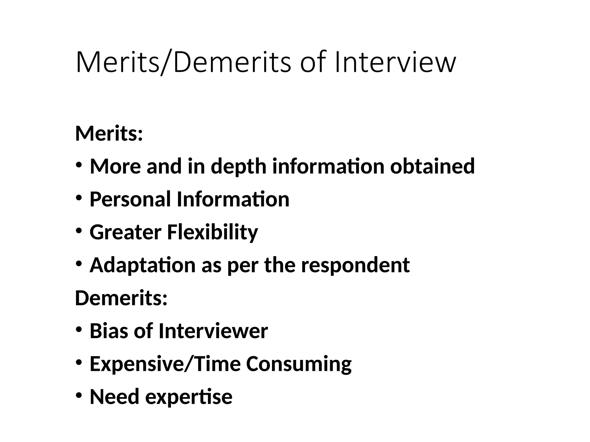 Merits/Demerits of Interview
Merits:
• More and in depth information obtained
• Personal Information
• Greater Flexibility
• Adaptation as per the respondent
Demerits:
• Bias of Interviewer
• Expensive/Time Consuming
• Need expertise
 