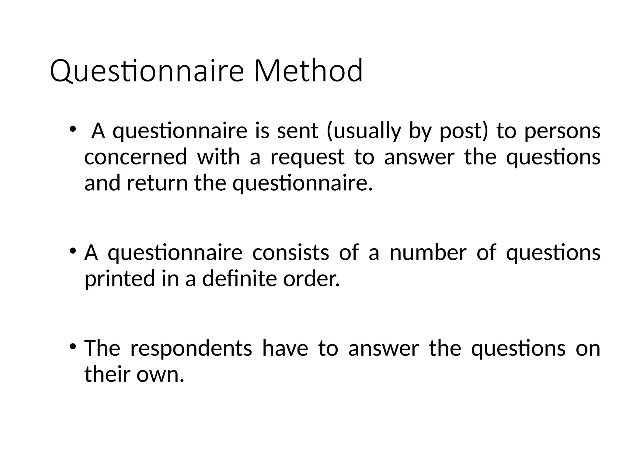 Questionnaire Method
• A questionnaire is sent (usually by post) to persons
concerned with a request to answer the questions
and return the questionnaire.
• A questionnaire consists of a number of questions
printed in a definite order.
• The respondents have to answer the questions on
their own.
 