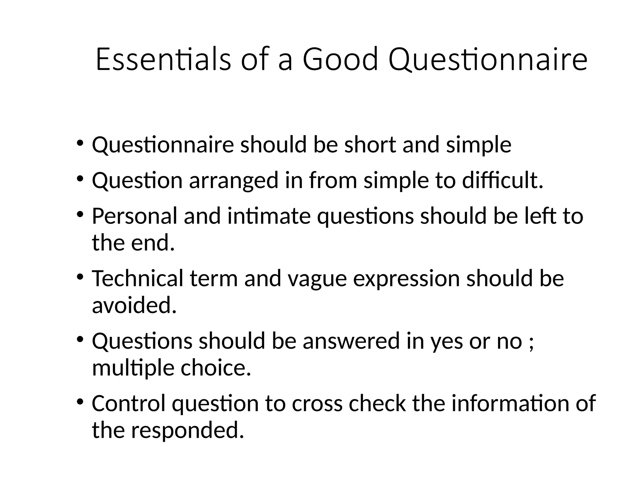 Essentials of a Good Questionnaire
• Questionnaire should be short and simple
• Question arranged in from simple to difficult.
• Personal and intimate questions should be left to
the end.
• Technical term and vague expression should be
avoided.
• Questions should be answered in yes or no ;
multiple choice.
• Control question to cross check the information of
the responded.
 