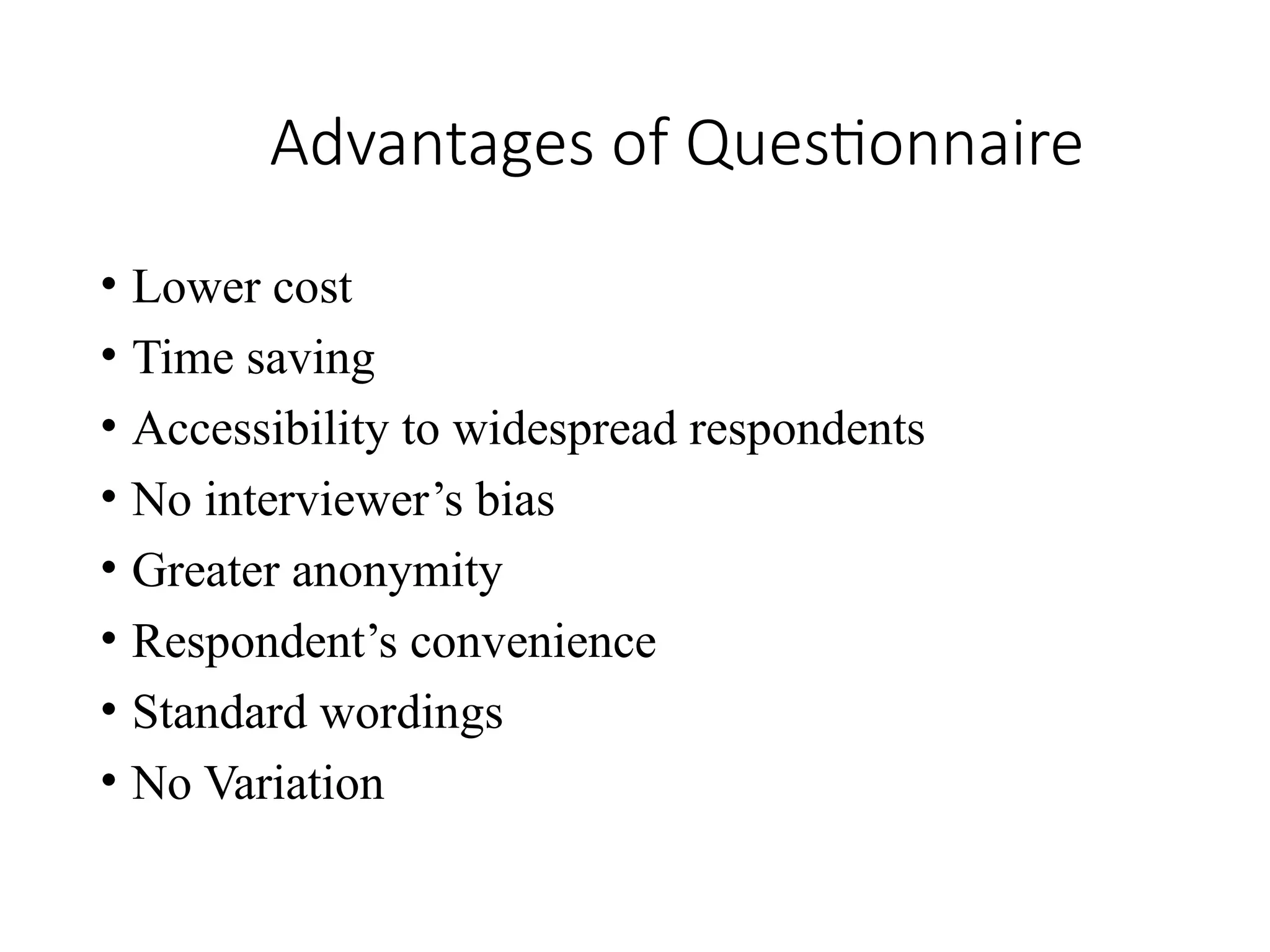 Advantages of Questionnaire
• Lower cost
• Time saving
• Accessibility to widespread respondents
• No interviewer’s bias
• Greater anonymity
• Respondent’s convenience
• Standard wordings
• No Variation
 