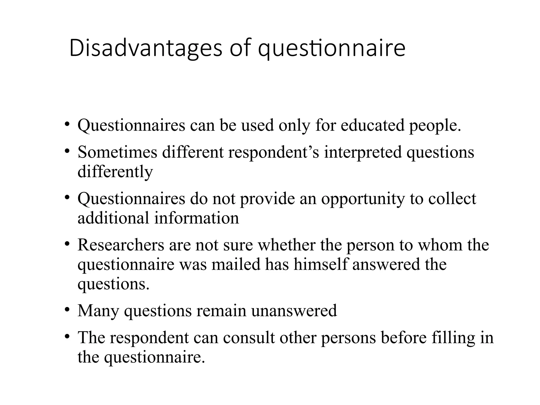 Disadvantages of questionnaire
• Questionnaires can be used only for educated people.
• Sometimes different respondent’s interpreted questions
differently
• Questionnaires do not provide an opportunity to collect
additional information
• Researchers are not sure whether the person to whom the
questionnaire was mailed has himself answered the
questions.
• Many questions remain unanswered
• The respondent can consult other persons before filling in
the questionnaire.
 