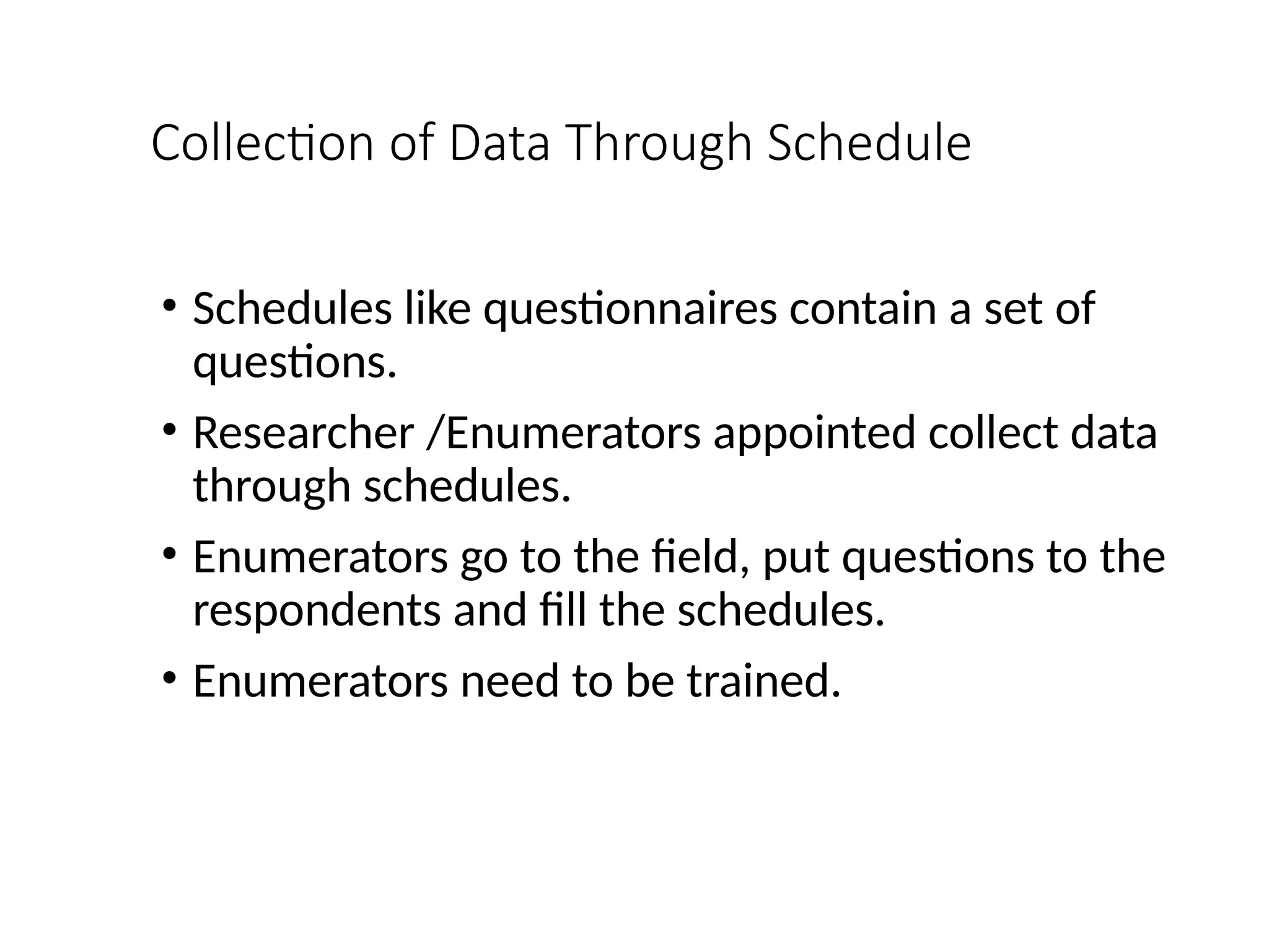 Collection of Data Through Schedule
• Schedules like questionnaires contain a set of
questions.
• Researcher /Enumerators appointed collect data
through schedules.
• Enumerators go to the field, put questions to the
respondents and fill the schedules.
• Enumerators need to be trained.
 