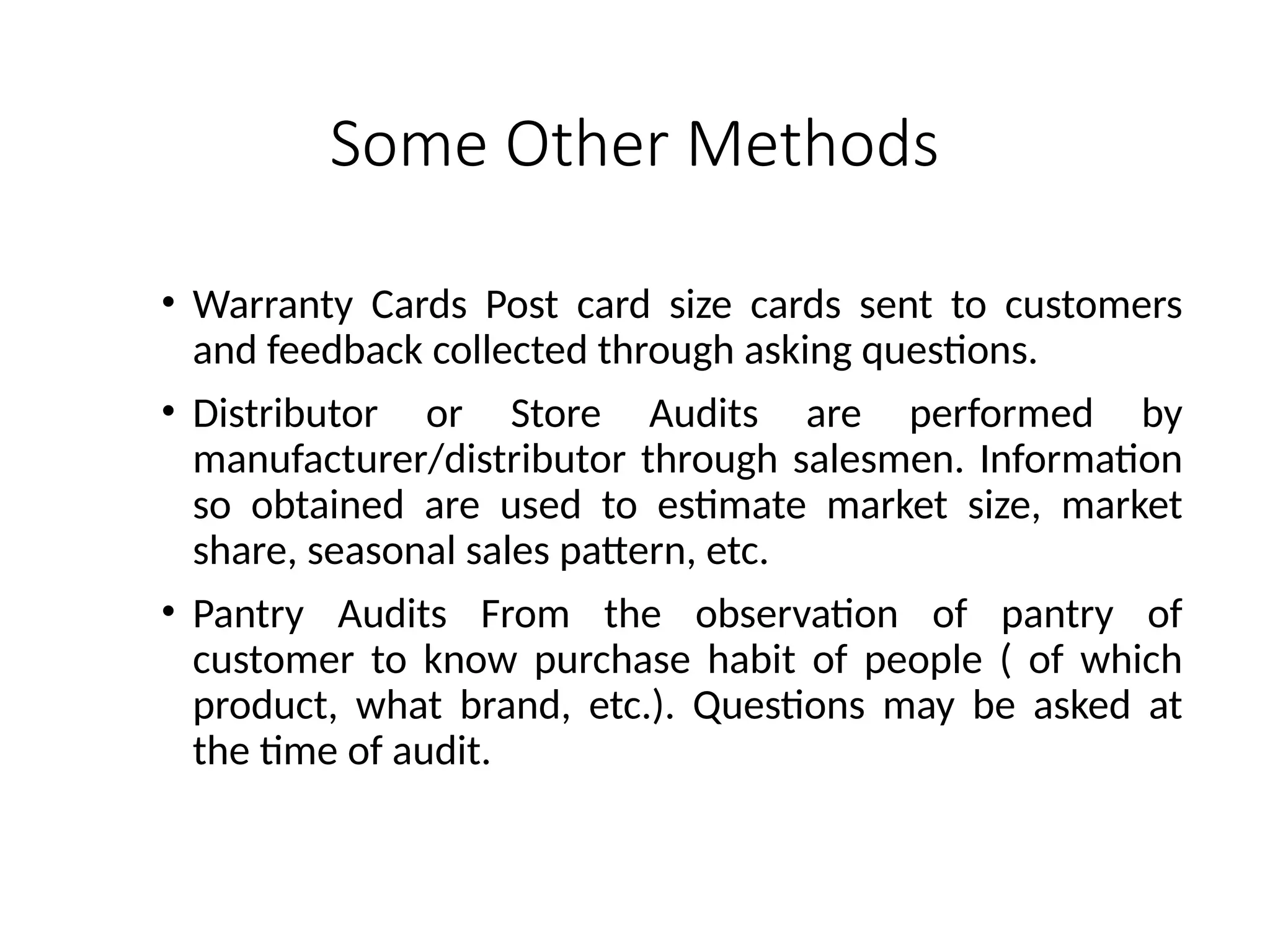 Some Other Methods
• Warranty Cards Post card size cards sent to customers
and feedback collected through asking questions.
• Distributor or Store Audits are performed by
manufacturer/distributor through salesmen. Information
so obtained are used to estimate market size, market
share, seasonal sales pattern, etc.
• Pantry Audits From the observation of pantry of
customer to know purchase habit of people ( of which
product, what brand, etc.). Questions may be asked at
the time of audit.
 