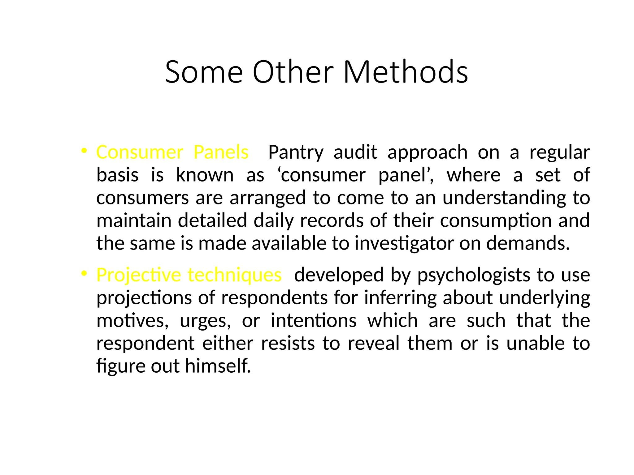 Some Other Methods
• Consumer Panels Pantry audit approach on a regular
basis is known as ‘consumer panel’, where a set of
consumers are arranged to come to an understanding to
maintain detailed daily records of their consumption and
the same is made available to investigator on demands.
• Projective techniques developed by psychologists to use
projections of respondents for inferring about underlying
motives, urges, or intentions which are such that the
respondent either resists to reveal them or is unable to
figure out himself.
 