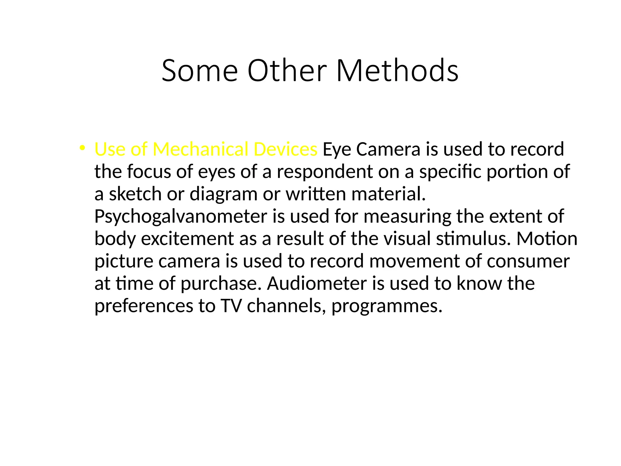 Some Other Methods
• Use of Mechanical Devices Eye Camera is used to record
the focus of eyes of a respondent on a specific portion of
a sketch or diagram or written material.
Psychogalvanometer is used for measuring the extent of
body excitement as a result of the visual stimulus. Motion
picture camera is used to record movement of consumer
at time of purchase. Audiometer is used to know the
preferences to TV channels, programmes.
 