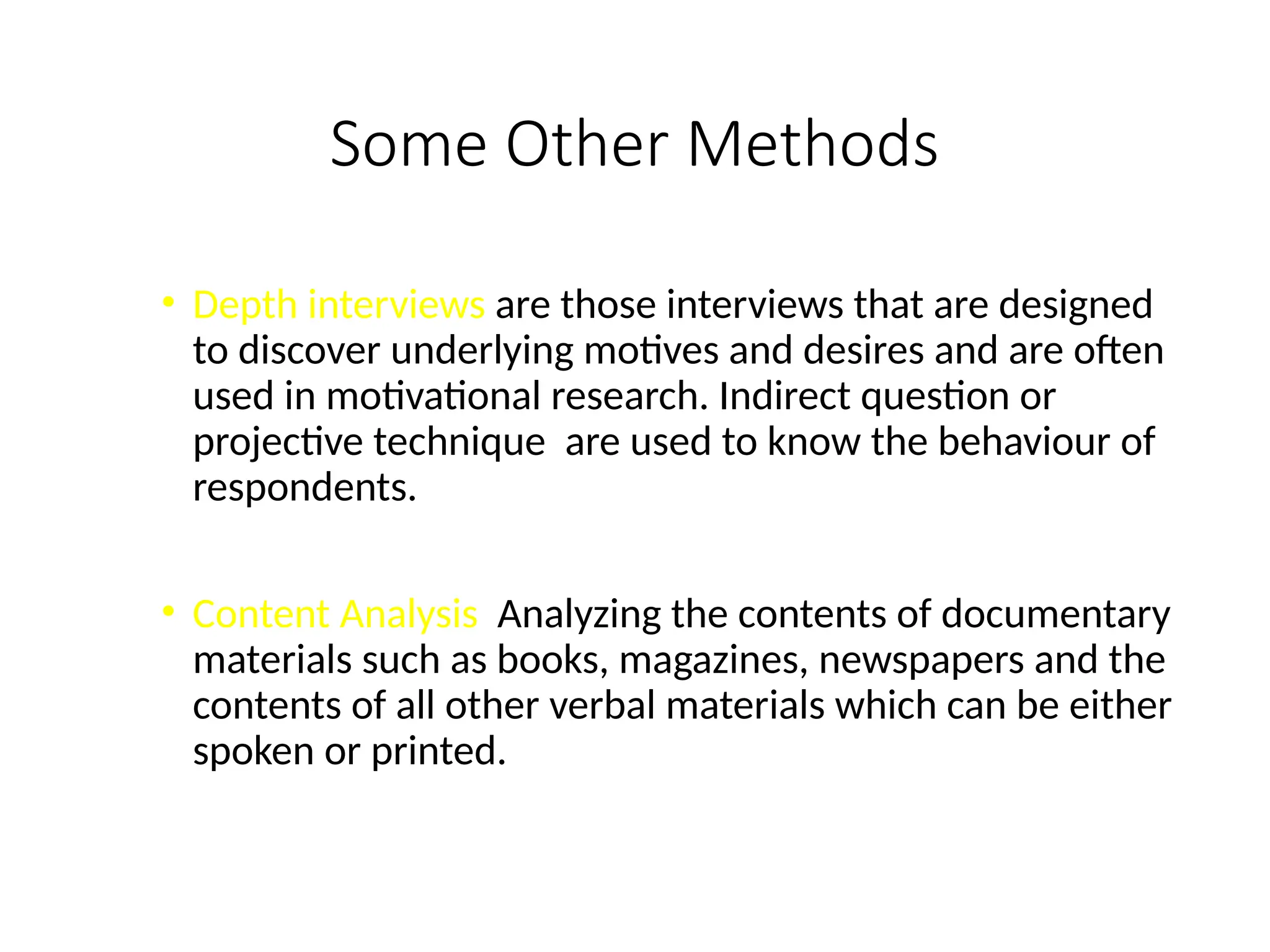 Some Other Methods
• Depth interviews are those interviews that are designed
to discover underlying motives and desires and are often
used in motivational research. Indirect question or
projective technique are used to know the behaviour of
respondents.
• Content Analysis Analyzing the contents of documentary
materials such as books, magazines, newspapers and the
contents of all other verbal materials which can be either
spoken or printed.
 