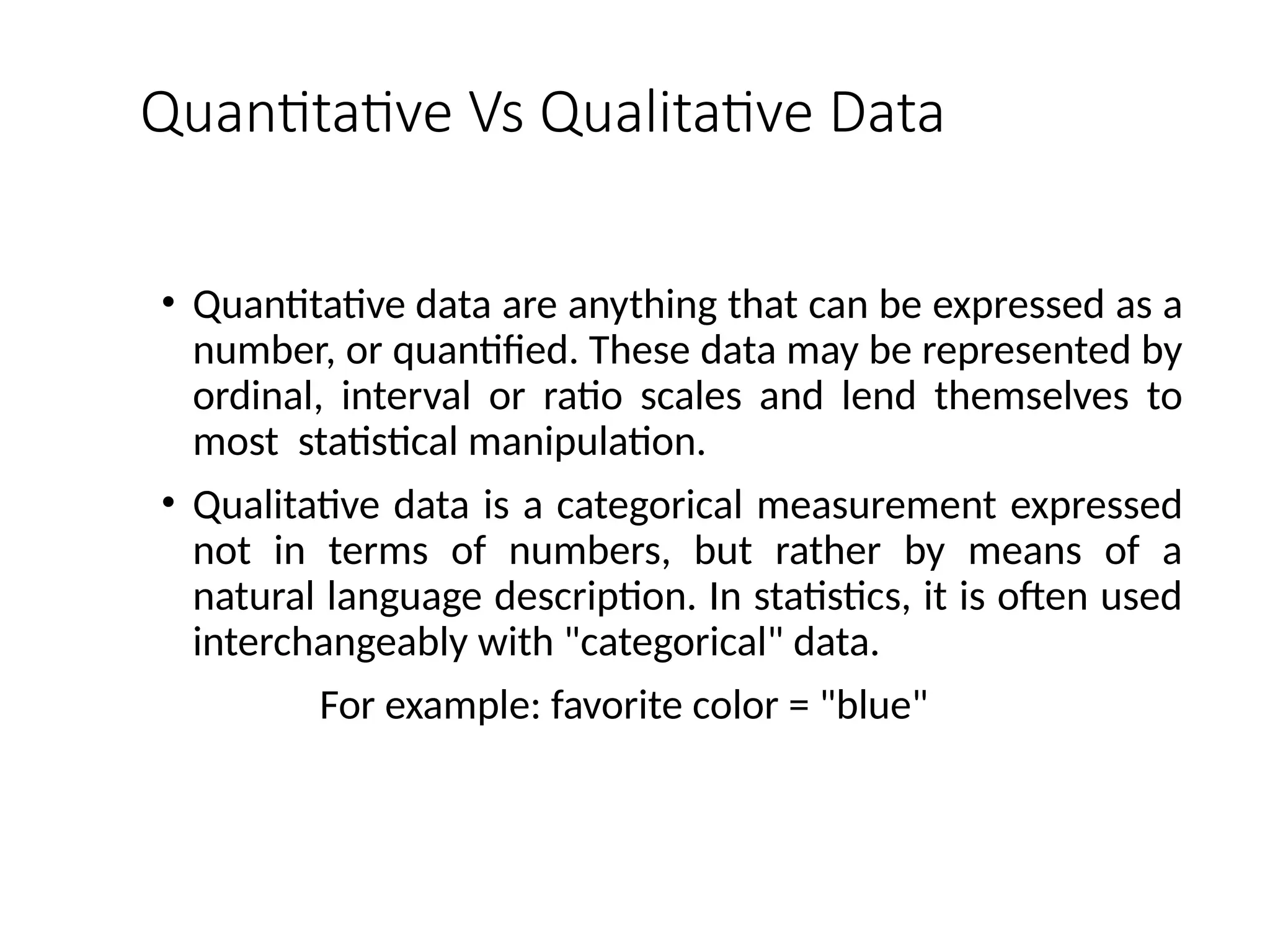 Quantitative Vs Qualitative Data
• Quantitative data are anything that can be expressed as a
number, or quantified. These data may be represented by
ordinal, interval or ratio scales and lend themselves to
most statistical manipulation.
• Qualitative data is a categorical measurement expressed
not in terms of numbers, but rather by means of a
natural language description. In statistics, it is often used
interchangeably with "categorical" data.
For example: favorite color = "blue"
 