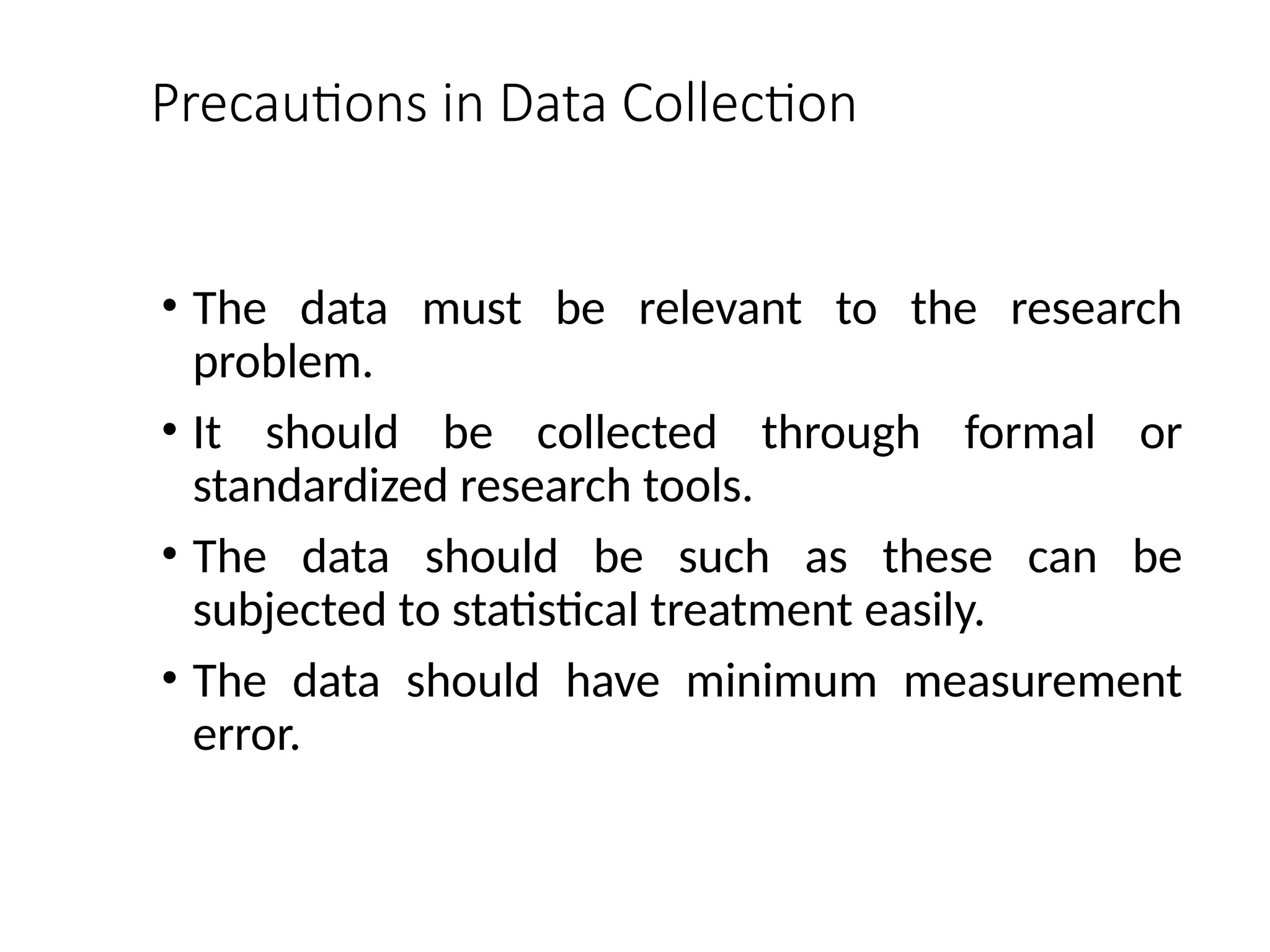 Precautions in Data Collection
• The data must be relevant to the research
problem.
• It should be collected through formal or
standardized research tools.
• The data should be such as these can be
subjected to statistical treatment easily.
• The data should have minimum measurement
error.
 