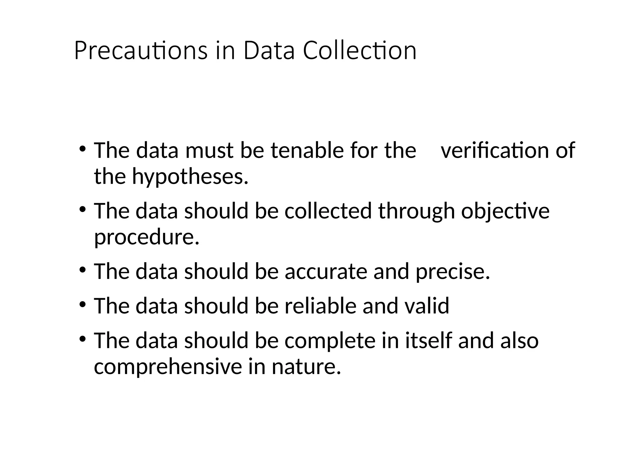 Precautions in Data Collection
• The data must be tenable for the verification of
the hypotheses.
• The data should be collected through objective
procedure.
• The data should be accurate and precise.
• The data should be reliable and valid
• The data should be complete in itself and also
comprehensive in nature.
 
