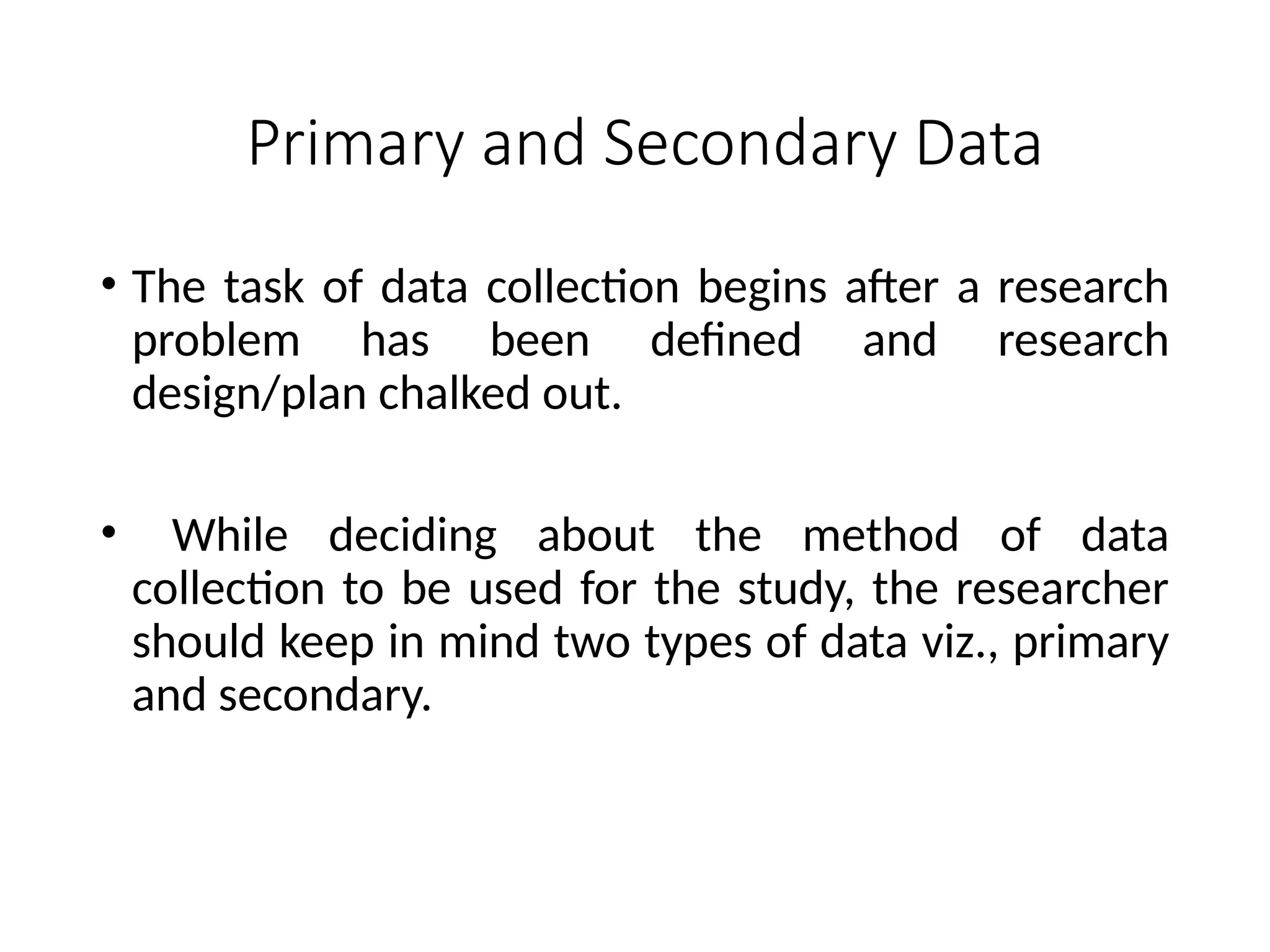 Primary and Secondary Data
• The task of data collection begins after a research
problem has been defined and research
design/plan chalked out.
• While deciding about the method of data
collection to be used for the study, the researcher
should keep in mind two types of data viz., primary
and secondary.
 