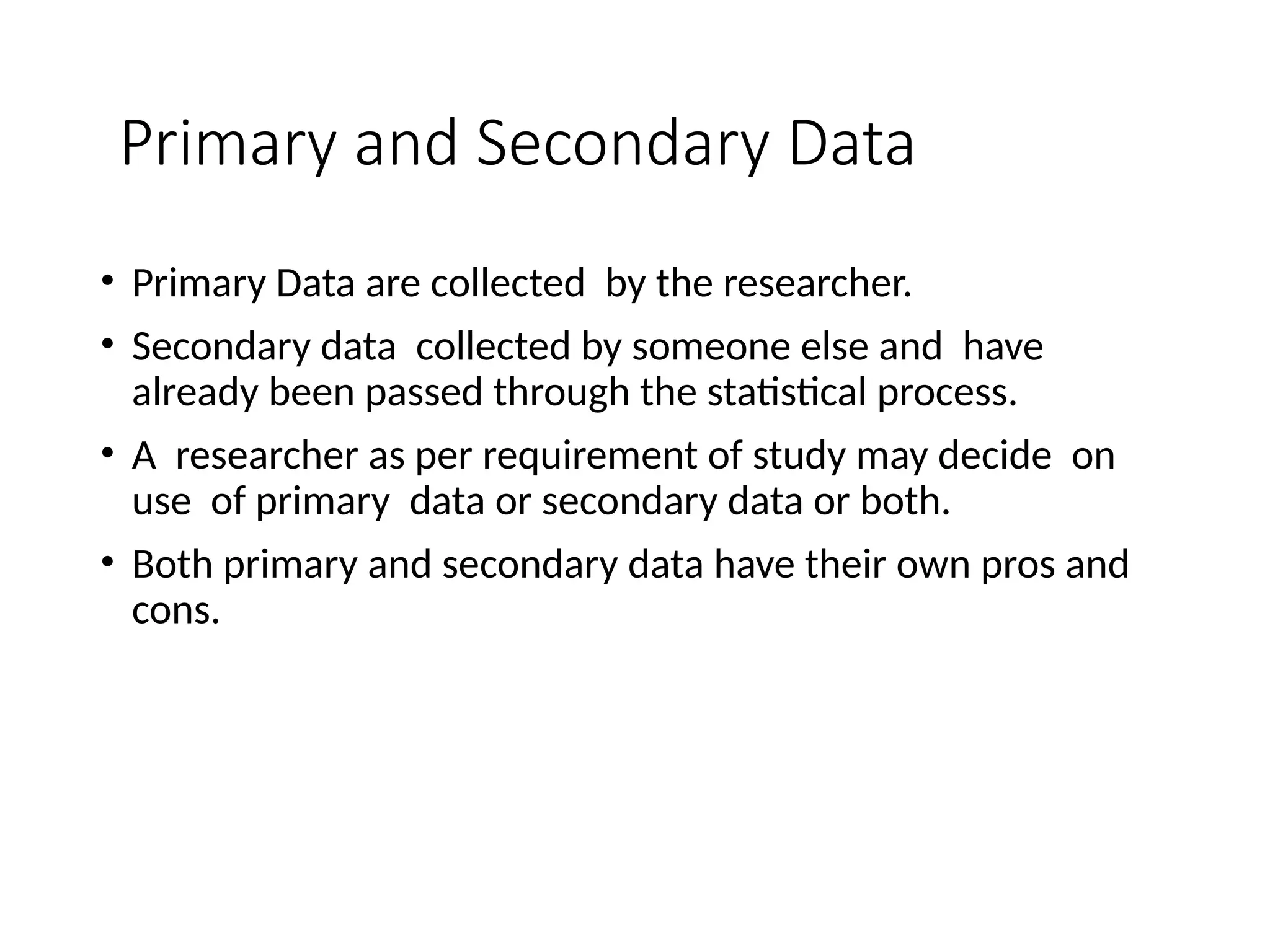 Primary and Secondary Data
• Primary Data are collected by the researcher.
• Secondary data collected by someone else and have
already been passed through the statistical process.
• A researcher as per requirement of study may decide on
use of primary data or secondary data or both.
• Both primary and secondary data have their own pros and
cons.
 