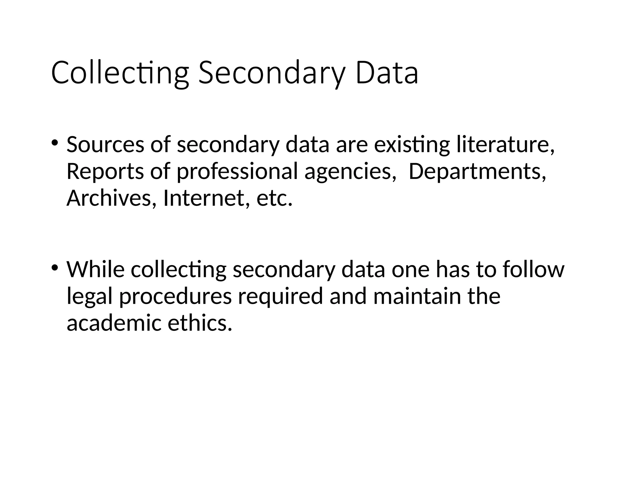 Collecting Secondary Data
• Sources of secondary data are existing literature,
Reports of professional agencies, Departments,
Archives, Internet, etc.
• While collecting secondary data one has to follow
legal procedures required and maintain the
academic ethics.
 