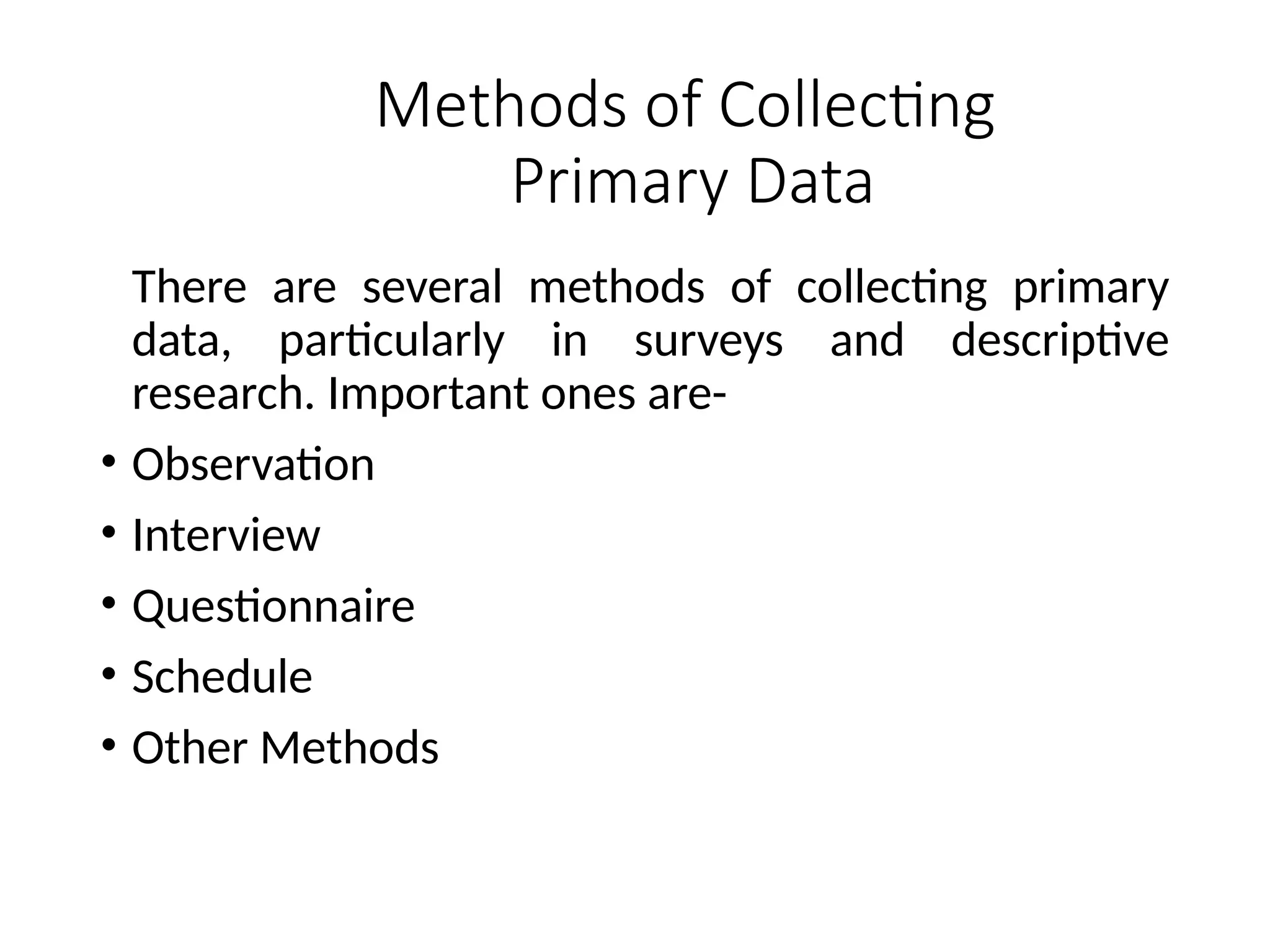 Methods of Collecting
Primary Data
There are several methods of collecting primary
data, particularly in surveys and descriptive
research. Important ones are-
• Observation
• Interview
• Questionnaire
• Schedule
• Other Methods
 