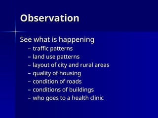 Observation
Observation
See what is happening
See what is happening
– traffic patterns
traffic patterns
– land use patterns
land use patterns
– layout of city and rural areas
layout of city and rural areas
– quality of housing
quality of housing
– condition of roads
condition of roads
– conditions of buildings
conditions of buildings
– who goes to a health clinic
who goes to a health clinic
 