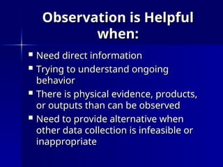 Observation is Helpful
Observation is Helpful
when:
when:
 Need direct information
Need direct information
 Trying to understand ongoing
Trying to understand ongoing
behavior
behavior
 There is physical evidence, products,
There is physical evidence, products,
or outputs than can be observed
or outputs than can be observed
 Need to provide alternative when
Need to provide alternative when
other data collection is infeasible or
other data collection is infeasible or
inappropriate
inappropriate
 