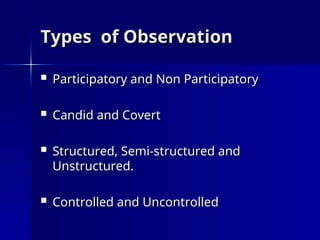 Types of Observation
Types of Observation
 Participatory and Non Participatory
Participatory and Non Participatory
 Candid and Covert
Candid and Covert
 Structured, Semi-structured and
Structured, Semi-structured and
Unstructured.
Unstructured.
 Controlled and Uncontrolled
Controlled and Uncontrolled
 