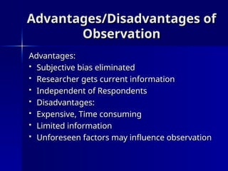 Advantages/Disadvantages of
Advantages/Disadvantages of
Observation
Observation
Advantages:
Advantages:
 Subjective bias eliminated
Subjective bias eliminated
 Researcher gets current information
Researcher gets current information
 Independent of Respondents
Independent of Respondents
 Disadvantages:
Disadvantages:
 Expensive, Time consuming
Expensive, Time consuming
 Limited information
Limited information
 Unforeseen factors may influence observation
Unforeseen factors may influence observation
 