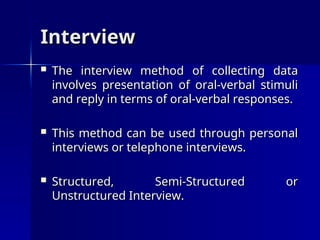 Interview
Interview
 The interview method of collecting data
The interview method of collecting data
involves presentation of oral-verbal stimuli
involves presentation of oral-verbal stimuli
and reply in terms of oral-verbal responses.
and reply in terms of oral-verbal responses.
 This method can be used through personal
This method can be used through personal
interviews or telephone interviews.
interviews or telephone interviews.
 Structured, Semi-Structured or
Structured, Semi-Structured or
Unstructured Interview.
Unstructured Interview.
 