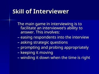 Skill
Skill of Interviewer
of Interviewer
The main game in interviewing is to
The main game in interviewing is to
facilitate an interviewee’s ability to
facilitate an interviewee’s ability to
answer. This involves:
answer. This involves:
– easing respondents into the interview
easing respondents into the interview
– asking strategic questions
asking strategic questions
– prompting and probing appropriately
prompting and probing appropriately
– keeping it moving
keeping it moving
– winding it down when the time is right
winding it down when the time is right
 