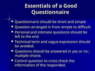 Essentials of a Good
Essentials of a Good
Questionnaire
Questionnaire
 Questionnaire should be short and simple
Questionnaire should be short and simple
 Question arranged in from simple to difficult.
Question arranged in from simple to difficult.
 Personal and intimate questions should be
Personal and intimate questions should be
left to the end.
left to the end.
 Technical term and vague expression should
Technical term and vague expression should
be avoided.
be avoided.
 Questions should be answered in yes or no ;
Questions should be answered in yes or no ;
multiple choice.
multiple choice.
 Control question to cross check the
Control question to cross check the
information of the responded.
information of the responded.
 