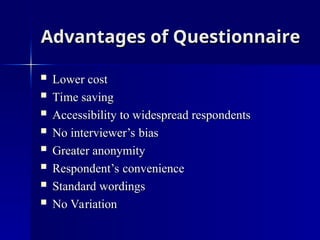 Advantages of Questionnaire
Advantages of Questionnaire
 Lower cost
Lower cost
 Time saving
Time saving
 Accessibility to widespread respondents
Accessibility to widespread respondents
 No interviewer’s bias
No interviewer’s bias
 Greater anonymity
Greater anonymity
 Respondent’s convenience
Respondent’s convenience
 Standard wordings
Standard wordings
 No Variation
No Variation
 