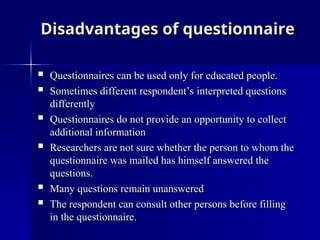 Disadvantages of questionnaire
Disadvantages of questionnaire
 Questionnaires can be used only for educated people.
Questionnaires can be used only for educated people.
 Sometimes different respondent’s interpreted questions
Sometimes different respondent’s interpreted questions
differently
differently
 Questionnaires do not provide an opportunity to collect
Questionnaires do not provide an opportunity to collect
additional information
additional information
 Researchers are not sure whether the person to whom the
Researchers are not sure whether the person to whom the
questionnaire was mailed has himself answered the
questionnaire was mailed has himself answered the
questions.
questions.
 Many questions remain unanswered
Many questions remain unanswered
 The respondent can consult other persons before filling
The respondent can consult other persons before filling
in the questionnaire.
in the questionnaire.
 