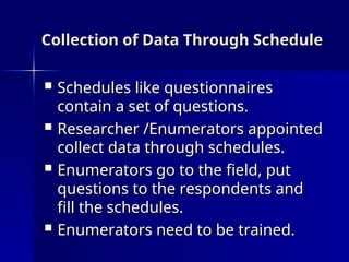 Collection of Data Through Schedule
Collection of Data Through Schedule
 Schedules like questionnaires
Schedules like questionnaires
contain a set of questions.
contain a set of questions.
 Researcher /Enumerators appointed
Researcher /Enumerators appointed
collect data through schedules.
collect data through schedules.
 Enumerators go to the field, put
Enumerators go to the field, put
questions to the respondents and
questions to the respondents and
fill the schedules.
fill the schedules.
 Enumerators need to be trained.
Enumerators need to be trained.
 