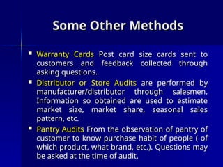 Some Other Methods
Some Other Methods
 Warranty Cards
Warranty Cards Post card size cards sent to
Post card size cards sent to
customers and feedback collected through
customers and feedback collected through
asking questions.
asking questions.
 Distributor or Store Audits
Distributor or Store Audits are performed by
are performed by
manufacturer/distributor through salesmen.
manufacturer/distributor through salesmen.
Information so obtained are used to estimate
Information so obtained are used to estimate
market size, market share, seasonal sales
market size, market share, seasonal sales
pattern, etc.
pattern, etc.
 Pantry Audits
Pantry Audits From the observation of pantry of
From the observation of pantry of
customer to know purchase habit of people ( of
customer to know purchase habit of people ( of
which product, what brand, etc.). Questions may
which product, what brand, etc.). Questions may
be asked at the time of audit.
be asked at the time of audit.
 