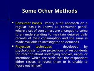 Some Other Methods
Some Other Methods
 Consumer Panels
Consumer Panels Pantry audit approach on a
Pantry audit approach on a
regular basis is known as ‘consumer panel’,
regular basis is known as ‘consumer panel’,
where a set of consumers are arranged to come
where a set of consumers are arranged to come
to an understanding to maintain detailed daily
to an understanding to maintain detailed daily
records of their consumption and the same is
records of their consumption and the same is
made available to investigator on demands.
made available to investigator on demands.
 Projective techniques
Projective techniques developed by
developed by
psychologists to use projections of respondents
psychologists to use projections of respondents
for inferring about underlying motives, urges, or
for inferring about underlying motives, urges, or
intentions which are such that the respondent
intentions which are such that the respondent
either resists to reveal them or is unable to
either resists to reveal them or is unable to
figure out himself.
figure out himself.
 