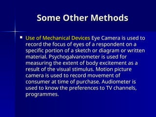 Some Other Methods
Some Other Methods
 Use of Mechanical Devices
Use of Mechanical Devices Eye Camera is used to
Eye Camera is used to
record the focus of eyes of a respondent on a
record the focus of eyes of a respondent on a
specific portion of a sketch or diagram or written
specific portion of a sketch or diagram or written
material. Psychogalvanometer is used for
material. Psychogalvanometer is used for
measuring the extent of body excitement as a
measuring the extent of body excitement as a
result of the visual stimulus. Motion picture
result of the visual stimulus. Motion picture
camera is used to record movement of
camera is used to record movement of
consumer at time of purchase. Audiometer is
consumer at time of purchase. Audiometer is
used to know the preferences to TV channels,
used to know the preferences to TV channels,
programmes.
programmes.
 