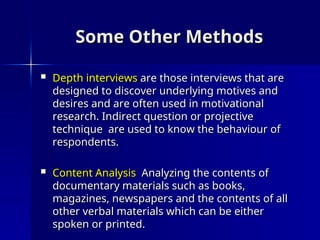 Some Other Methods
Some Other Methods
 Depth interviews
Depth interviews are those interviews that are
are those interviews that are
designed to discover underlying motives and
designed to discover underlying motives and
desires and are often used in motivational
desires and are often used in motivational
research. Indirect question or projective
research. Indirect question or projective
technique are used to know the behaviour of
technique are used to know the behaviour of
respondents.
respondents.
 Content Analysis
Content Analysis Analyzing the contents of
Analyzing the contents of
documentary materials such as books,
documentary materials such as books,
magazines, newspapers and the contents of all
magazines, newspapers and the contents of all
other verbal materials which can be either
other verbal materials which can be either
spoken or printed.
spoken or printed.
 