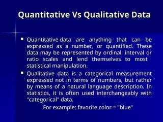 Quantitative Vs Qualitative Data
Quantitative Vs Qualitative Data
 Quantitative data are anything that can be
Quantitative data are anything that can be
expressed as a number, or quantified. These
expressed as a number, or quantified. These
data may be represented by ordinal, interval or
data may be represented by ordinal, interval or
ratio scales and lend themselves to most
ratio scales and lend themselves to most
statistical manipulation.
statistical manipulation.
 Qualitative data is a categorical measurement
Qualitative data is a categorical measurement
expressed not in terms of numbers, but rather
expressed not in terms of numbers, but rather
by means of a natural language description. In
by means of a natural language description. In
statistics, it is often used interchangeably with
statistics, it is often used interchangeably with
"categorical" data.
"categorical" data.
For example: favorite color = "blue"
For example: favorite color = "blue"
 