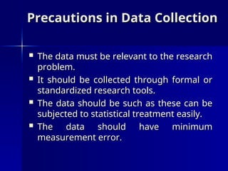 Precautions in Data Collection
Precautions in Data Collection
 The data must be relevant to the research
The data must be relevant to the research
problem.
problem.
 It should be collected through formal or
It should be collected through formal or
standardized research tools.
standardized research tools.
 The data should be such as these can be
The data should be such as these can be
subjected to statistical treatment easily.
subjected to statistical treatment easily.
 The data should have minimum
The data should have minimum
measurement error.
measurement error.
 